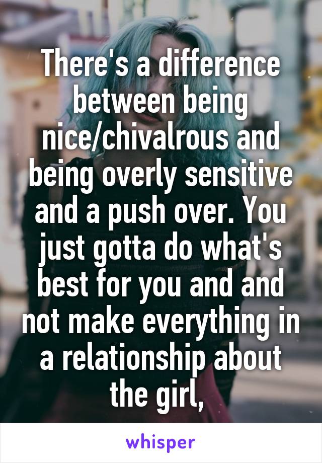 There's a difference between being nice/chivalrous and being overly sensitive and a push over. You just gotta do what's best for you and and not make everything in a relationship about the girl, 