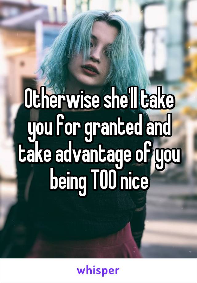 Otherwise she'll take you for granted and take advantage of you being TOO nice