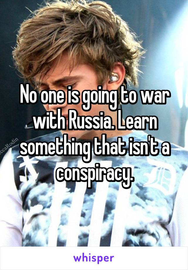 No one is going to war with Russia. Learn something that isn't a conspiracy.