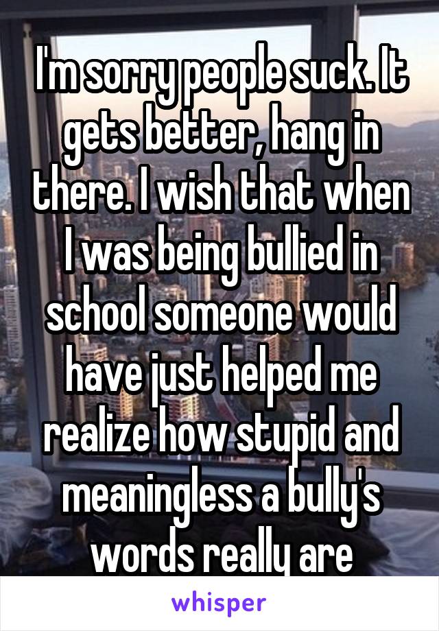 I'm sorry people suck. It gets better, hang in there. I wish that when I was being bullied in school someone would have just helped me realize how stupid and meaningless a bully's words really are