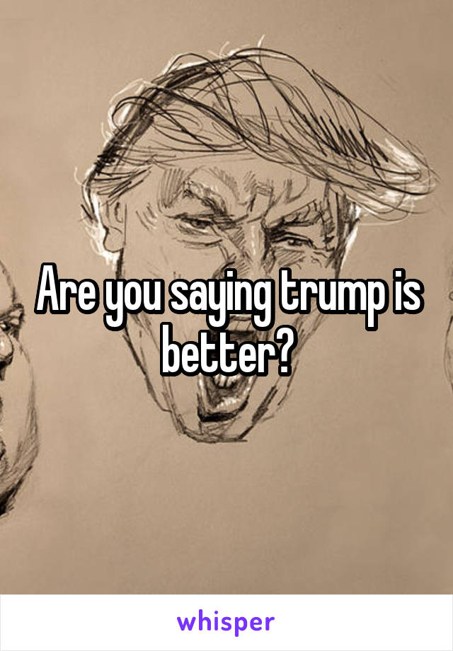 Are you saying trump is better?