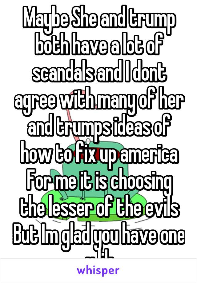 Maybe She and trump both have a lot of scandals and I dont agree with many of her and trumps ideas of how to fix up america For me it is choosing the lesser of the evils But Im glad you have one u lik