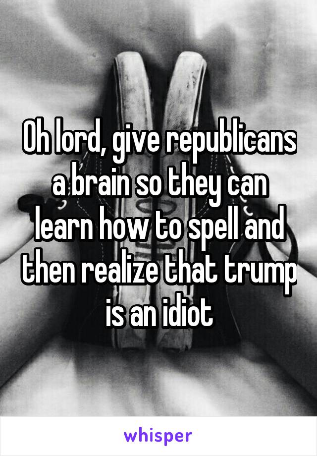 Oh lord, give republicans a brain so they can learn how to spell and then realize that trump is an idiot