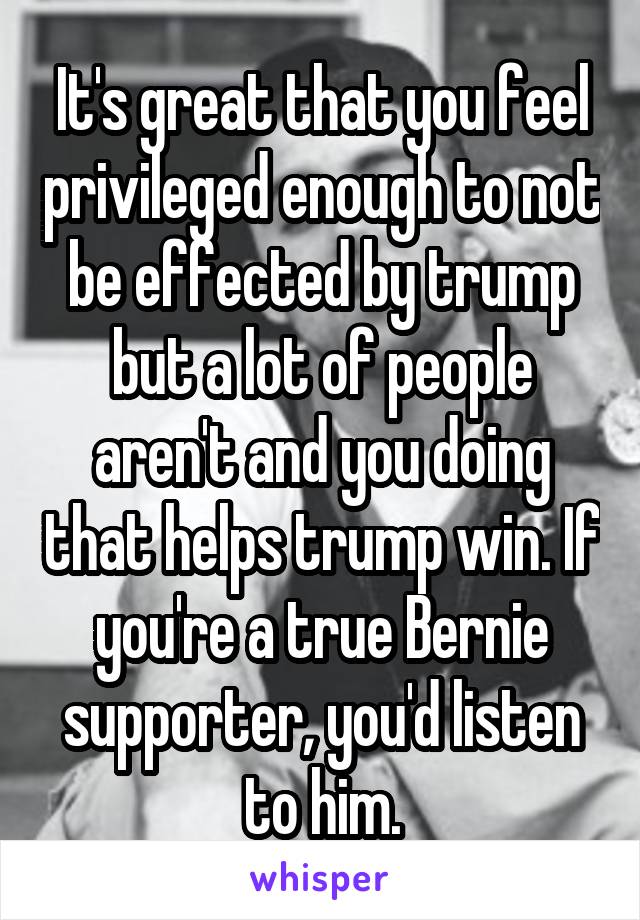 It's great that you feel privileged enough to not be effected by trump but a lot of people aren't and you doing that helps trump win. If you're a true Bernie supporter, you'd listen to him.