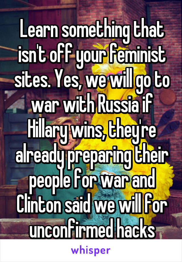 Learn something that isn't off your feminist sites. Yes, we will go to war with Russia if Hillary wins, they're already preparing their people for war and Clinton said we will for unconfirmed hacks