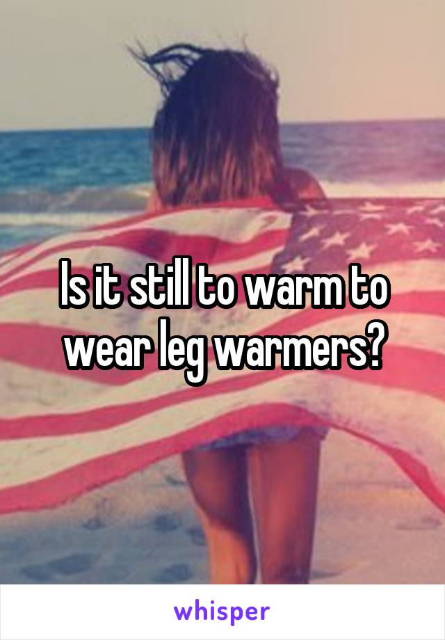 Is it still to warm to wear leg warmers?