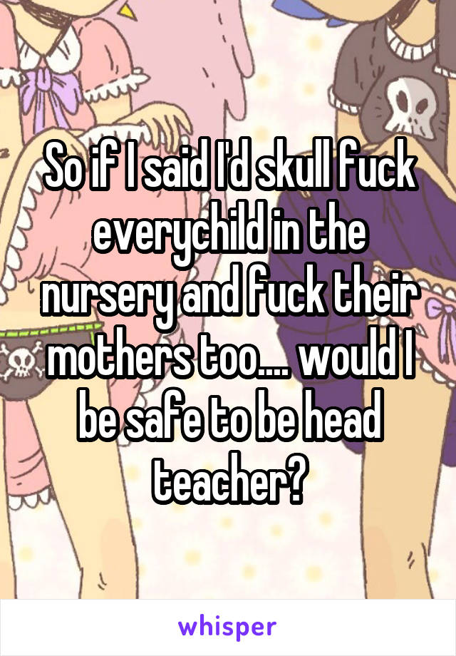 So if I said I'd skull fuck everychild in the nursery and fuck their mothers too.... would I be safe to be head teacher?