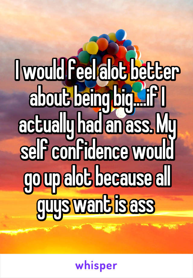 I would feel alot better about being big....if I actually had an ass. My self confidence would go up alot because all guys want is ass 