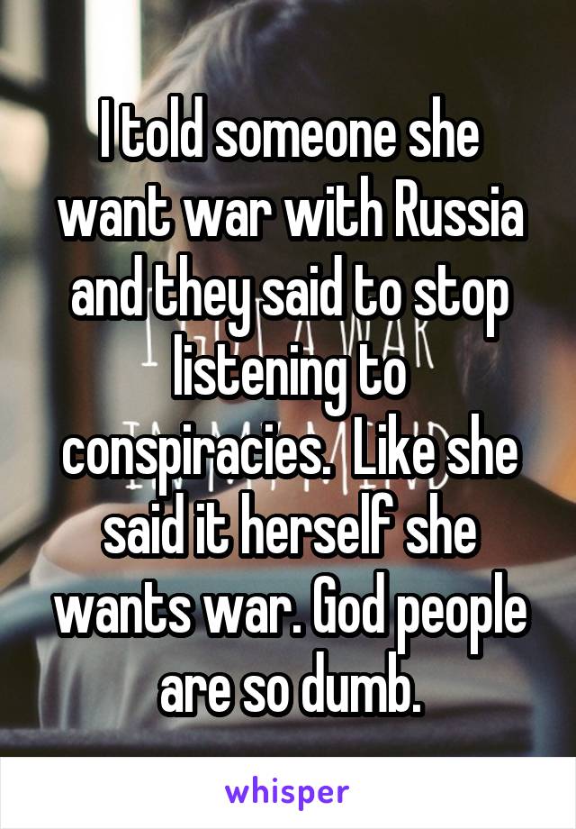 I told someone she want war with Russia and they said to stop listening to conspiracies.  Like she said it herself she wants war. God people are so dumb.