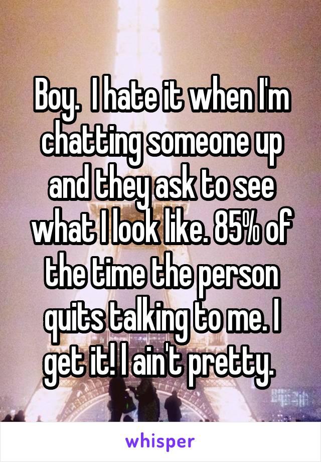 Boy.  I hate it when I'm chatting someone up and they ask to see what I look like. 85% of the time the person quits talking to me. I get it! I ain't pretty. 