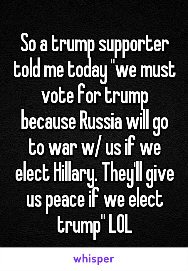 So a trump supporter told me today "we must vote for trump because Russia will go to war w/ us if we elect Hillary. They'll give us peace if we elect trump" LOL