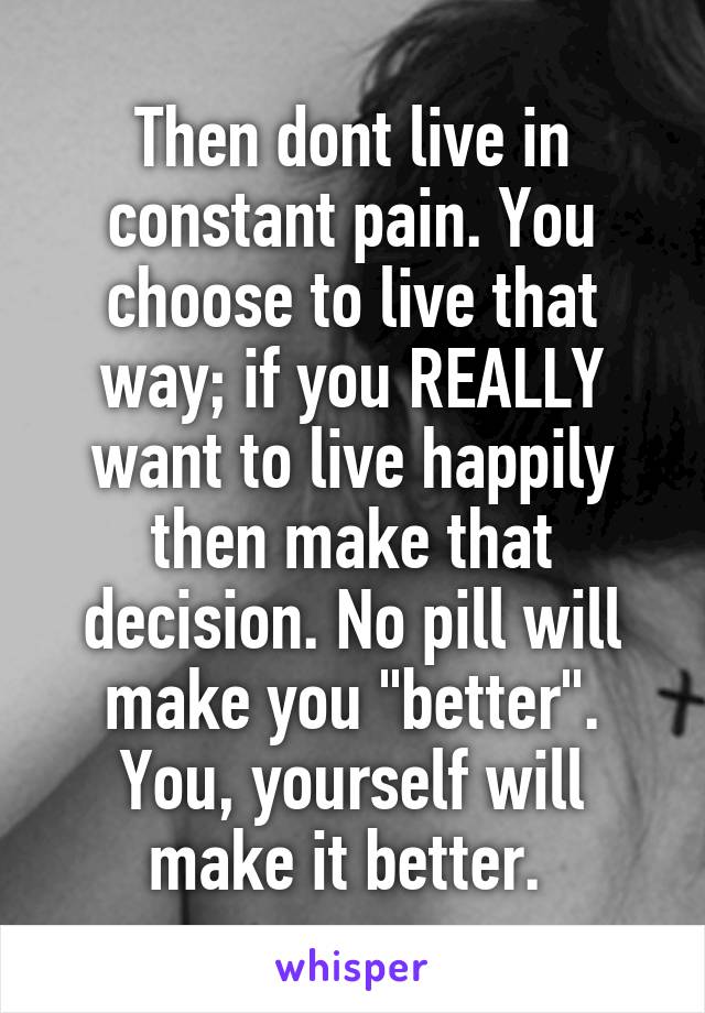 Then dont live in constant pain. You choose to live that way; if you REALLY want to live happily then make that decision. No pill will make you "better". You, yourself will make it better. 