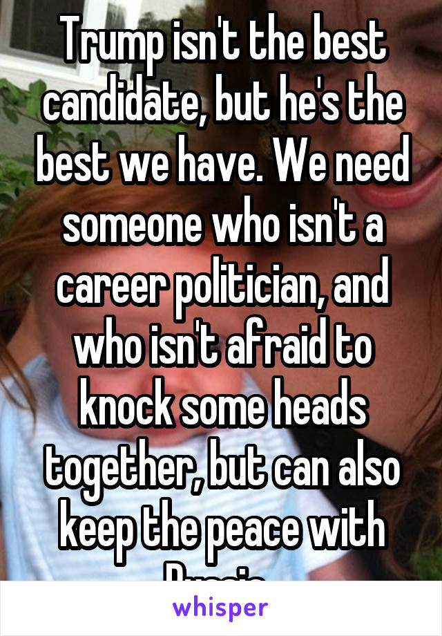 Trump isn't the best candidate, but he's the best we have. We need someone who isn't a career politician, and who isn't afraid to knock some heads together, but can also keep the peace with Russia. 