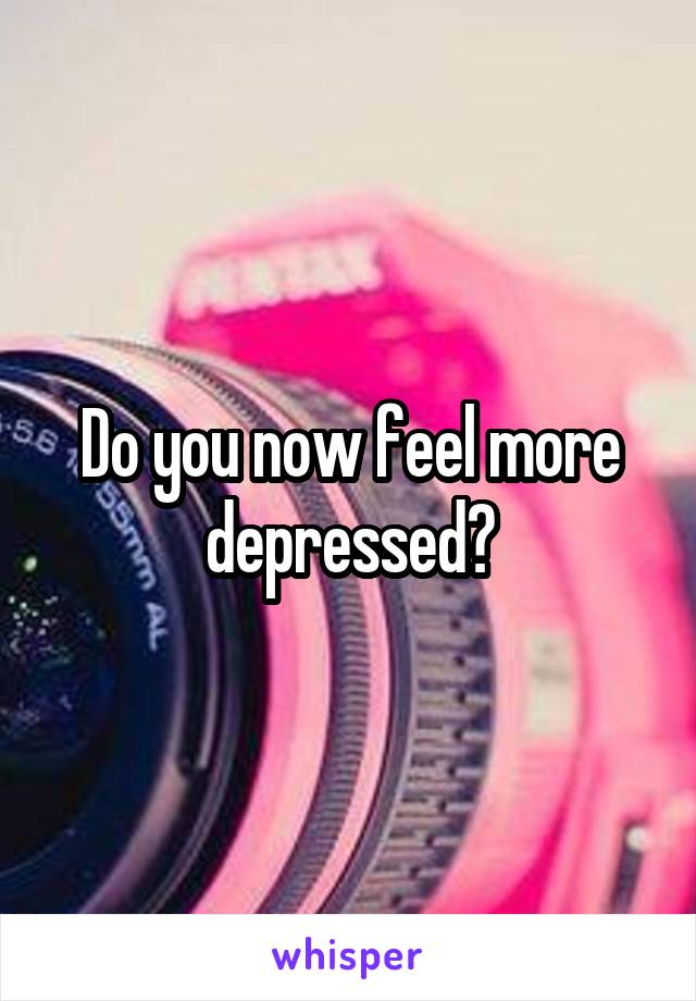 Do you now feel more depressed?