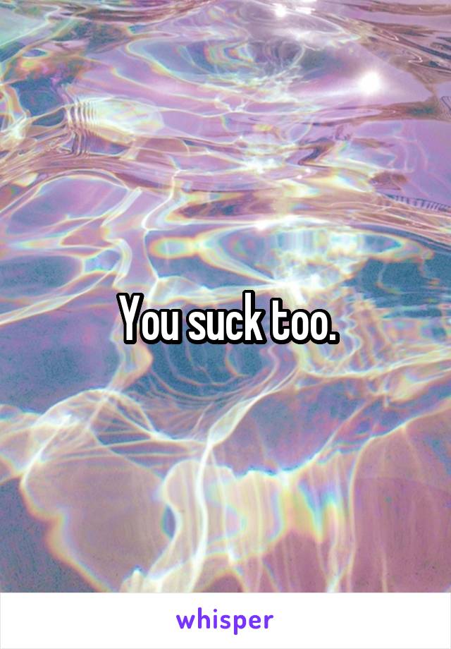 You suck too.