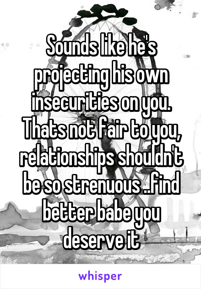 Sounds like he's projecting his own insecurities on you. Thats not fair to you, relationships shouldn't be so strenuous ..find better babe you deserve it