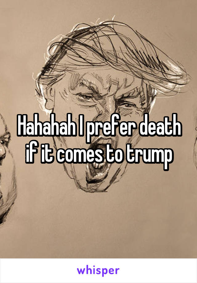 Hahahah I prefer death if it comes to trump