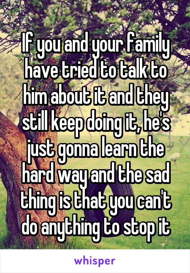 If you and your family have tried to talk to him about it and they still keep doing it, he's just gonna learn the hard way and the sad thing is that you can't do anything to stop it