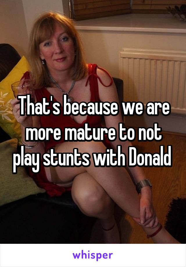 That's because we are more mature to not play stunts with Donald 