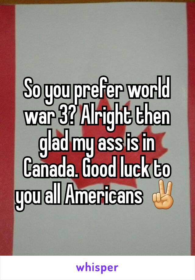 So you prefer world war 3? Alright then glad my ass is in Canada. Good luck to you all Americans ✌