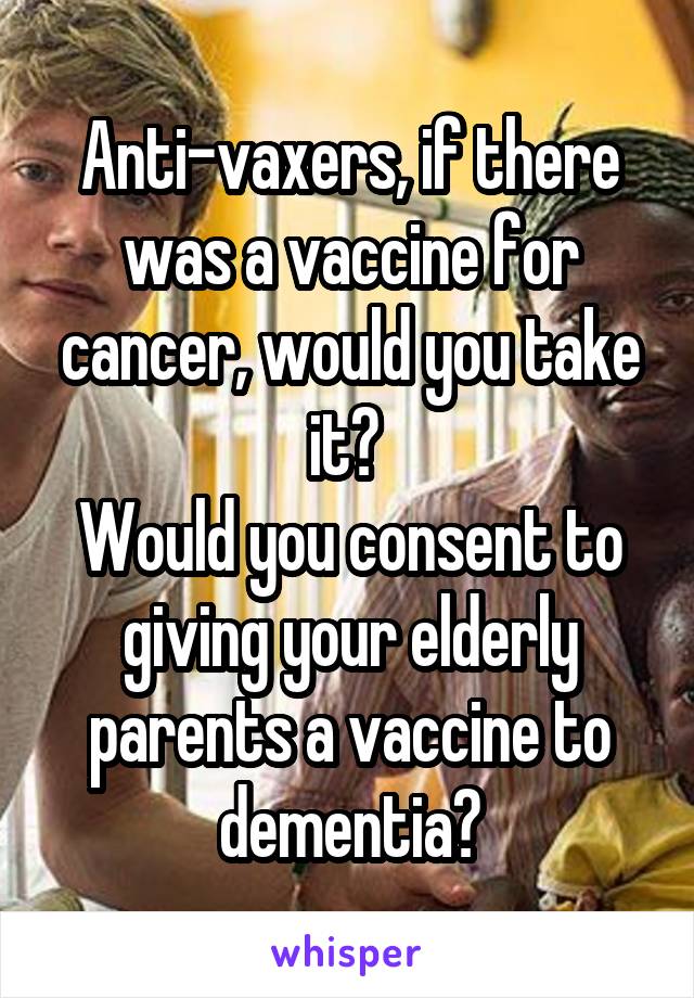 Anti-vaxers, if there was a vaccine for cancer, would you take it? 
Would you consent to giving your elderly parents a vaccine to dementia?