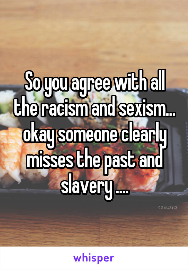 So you agree with all the racism and sexism... okay someone clearly misses the past and slavery ....