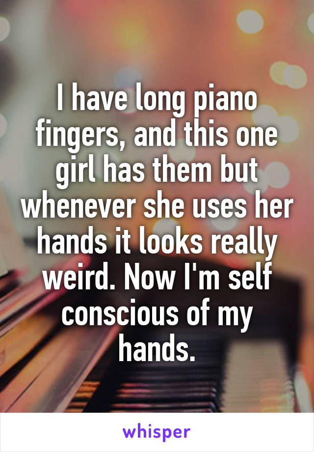 I have long piano fingers, and this one girl has them but whenever she uses her hands it looks really weird. Now I'm self conscious of my hands.
