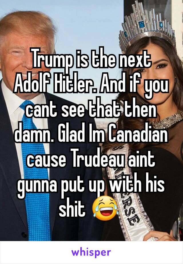 Trump is the next Adolf Hitler. And if you cant see that then damn. Glad Im Canadian cause Trudeau aint gunna put up with his shit 😂 