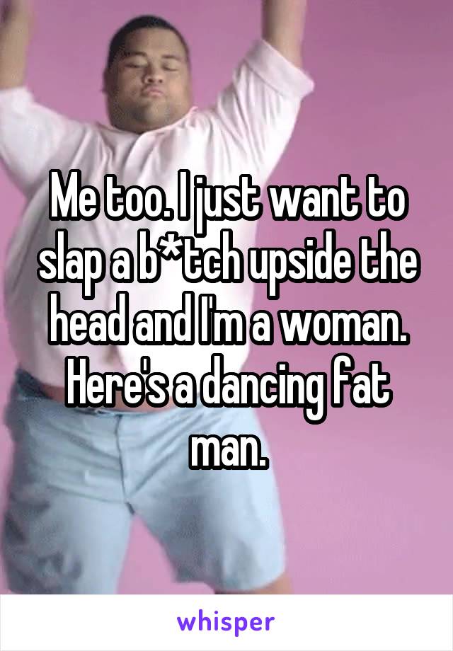 Me too. I just want to slap a b*tch upside the head and I'm a woman.
Here's a dancing fat man.