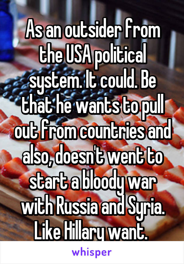 As an outsider from the USA political system. It could. Be that he wants to pull out from countries and also, doesn't went to start a bloody war with Russia and Syria. Like Hillary want. 