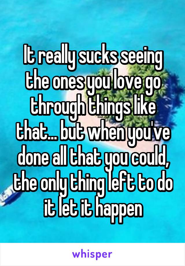 It really sucks seeing the ones you love go through things like that... but when you've done all that you could, the only thing left to do it let it happen