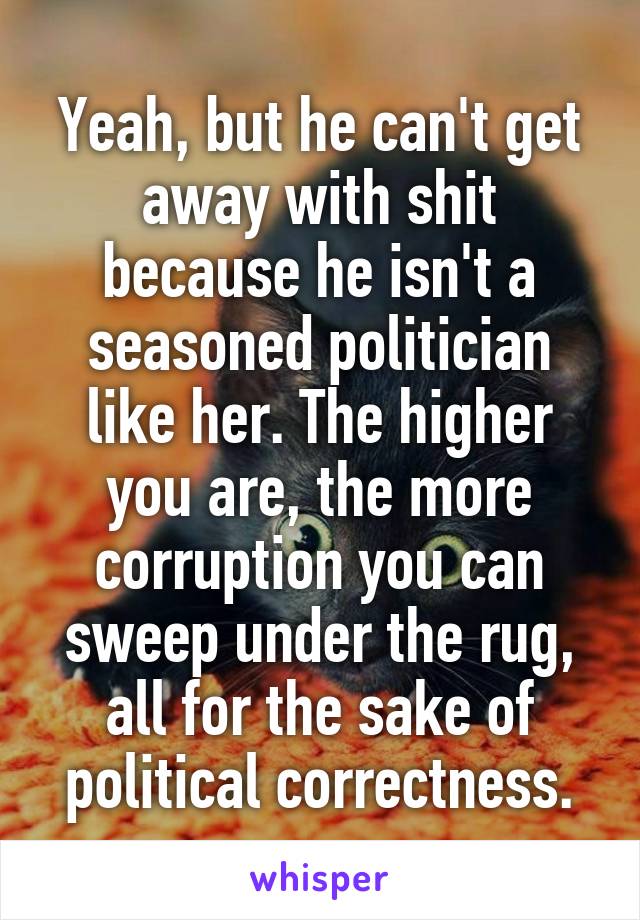 Yeah, but he can't get away with shit because he isn't a seasoned politician like her. The higher you are, the more corruption you can sweep under the rug, all for the sake of political correctness.