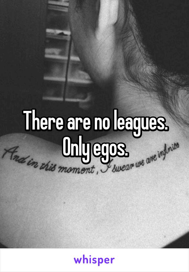 There are no leagues.
Only egos.