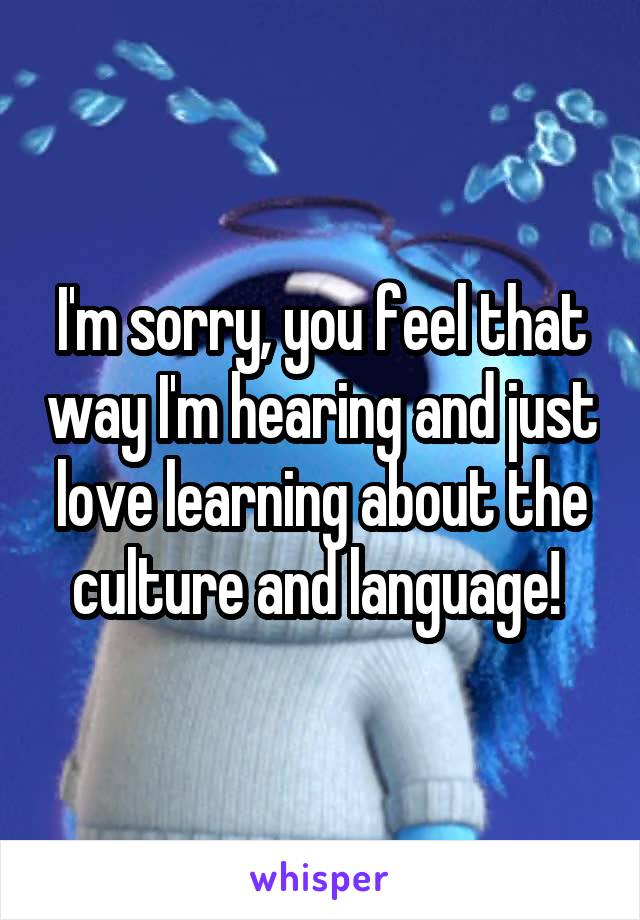 I'm sorry, you feel that way I'm hearing and just love learning about the culture and language! 