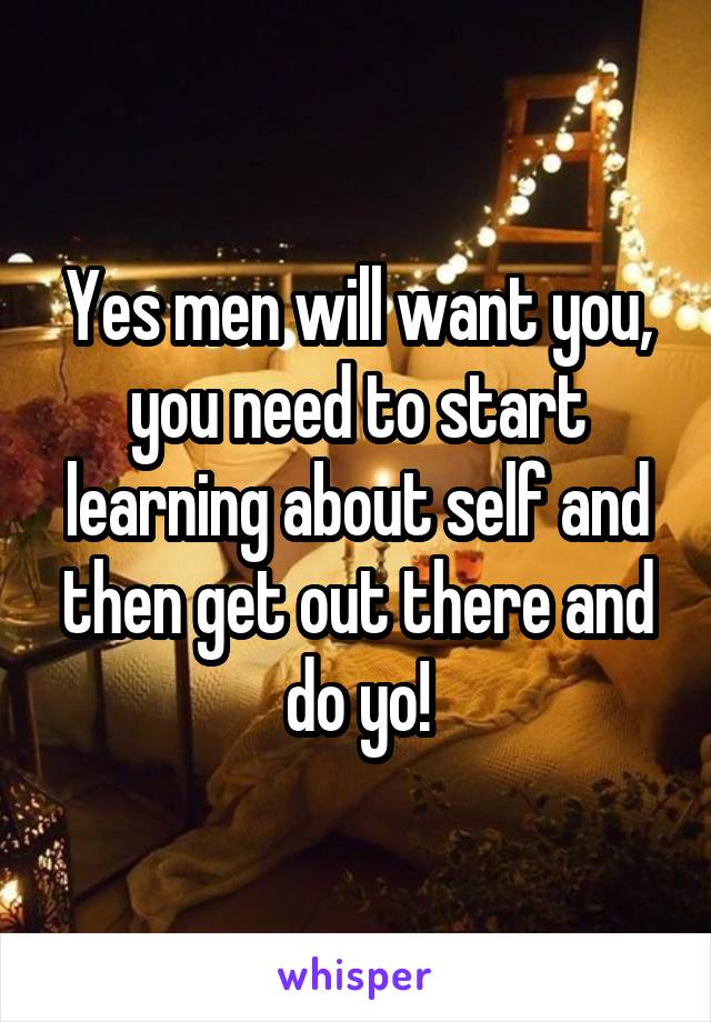 Yes men will want you, you need to start learning about self and then get out there and do yo!