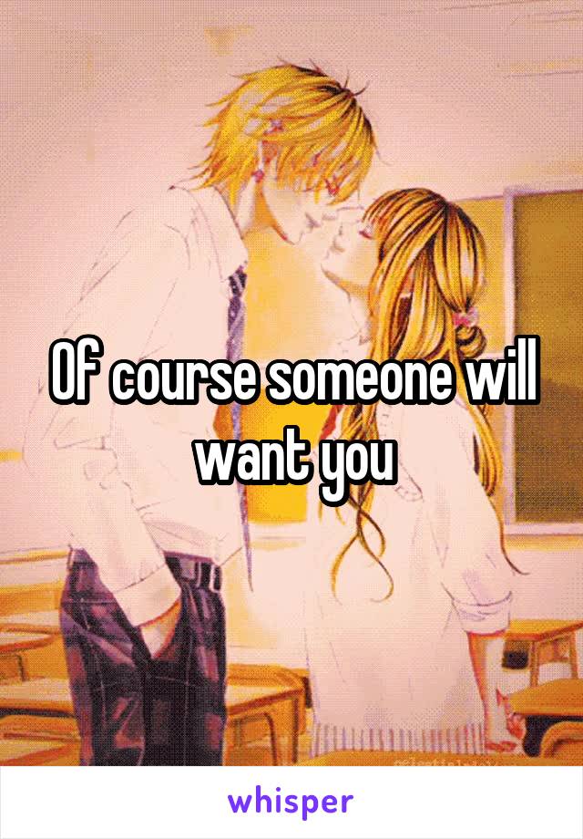 Of course someone will want you