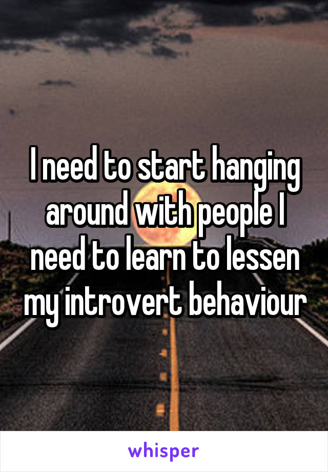 I need to start hanging around with people I need to learn to lessen my introvert behaviour