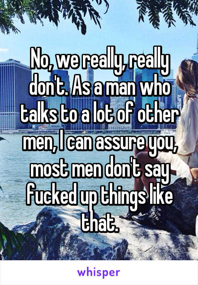 No, we really, really don't. As a man who talks to a lot of other men, I can assure you, most men don't say fucked up things like that.