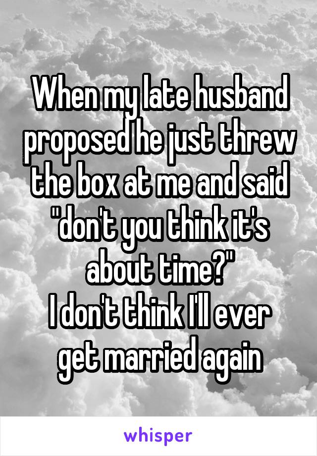 When my late husband proposed he just threw the box at me and said "don't you think it's about time?"
I don't think I'll ever get married again