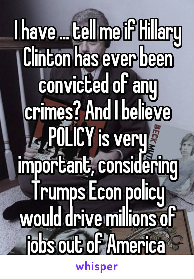 I have ... tell me if Hillary Clinton has ever been convicted of any crimes? And I believe POLICY is very important, considering Trumps Econ policy would drive millions of jobs out of America 