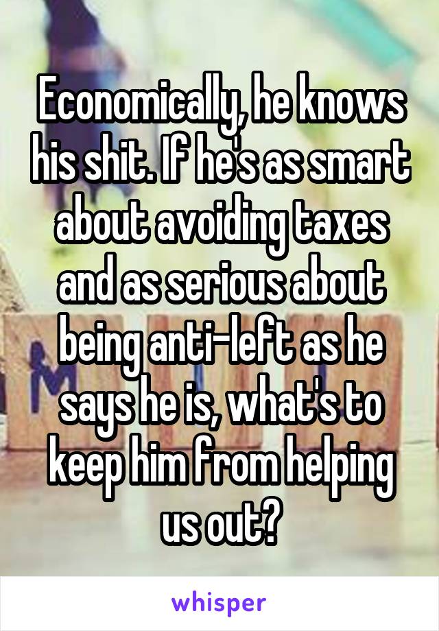 Economically, he knows his shit. If he's as smart about avoiding taxes and as serious about being anti-left as he says he is, what's to keep him from helping us out?