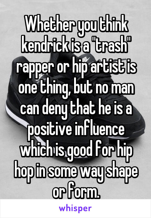 Whether you think kendrick is a "trash" rapper or hip artist is one thing, but no man can deny that he is a positive influence which is good for hip hop in some way shape or form.