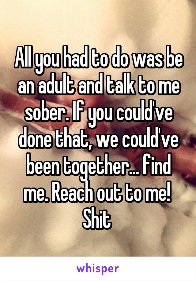 All you had to do was be an adult and talk to me sober. If you could've done that, we could've been together... find me. Reach out to me! 
Shit 
