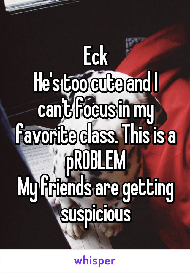 Eck
He's too cute and I can't focus in my favorite class. This is a pROBLEM
My friends are getting suspicious