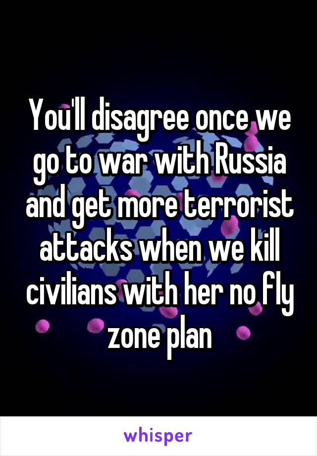 You'll disagree once we go to war with Russia and get more terrorist attacks when we kill civilians with her no fly zone plan