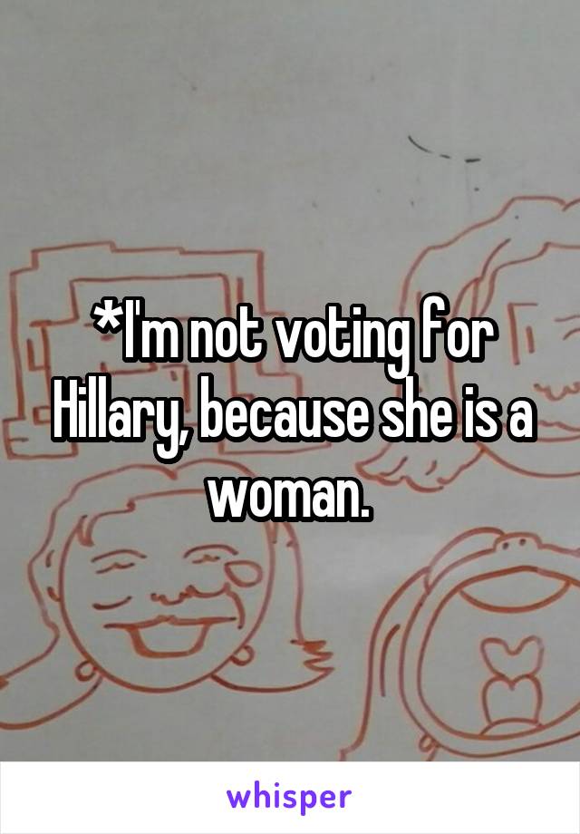 *I'm not voting for Hillary, because she is a woman. 