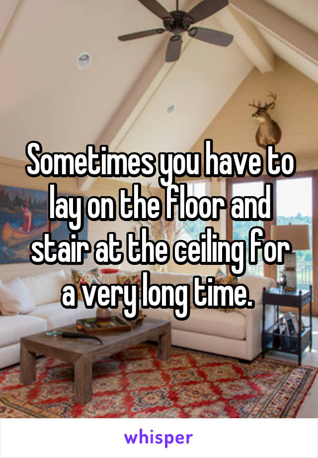 Sometimes you have to lay on the floor and stair at the ceiling for a very long time. 