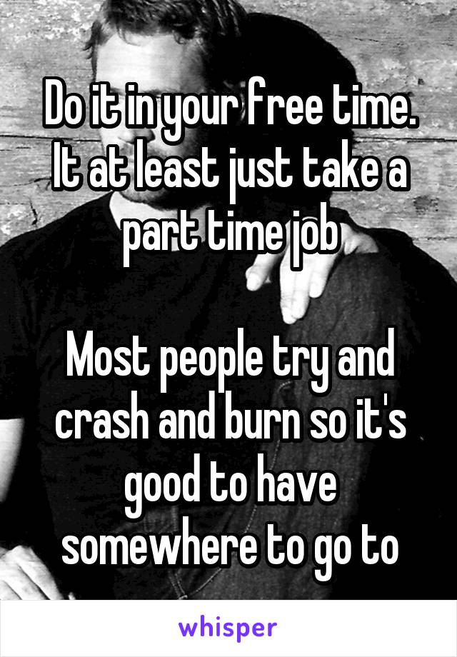 Do it in your free time. It at least just take a part time job

Most people try and crash and burn so it's good to have somewhere to go to