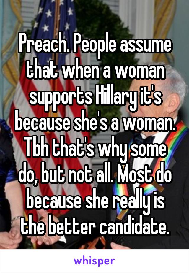 Preach. People assume that when a woman supports Hillary it's because she's a woman. Tbh that's why some do, but not all. Most do because she really is the better candidate.