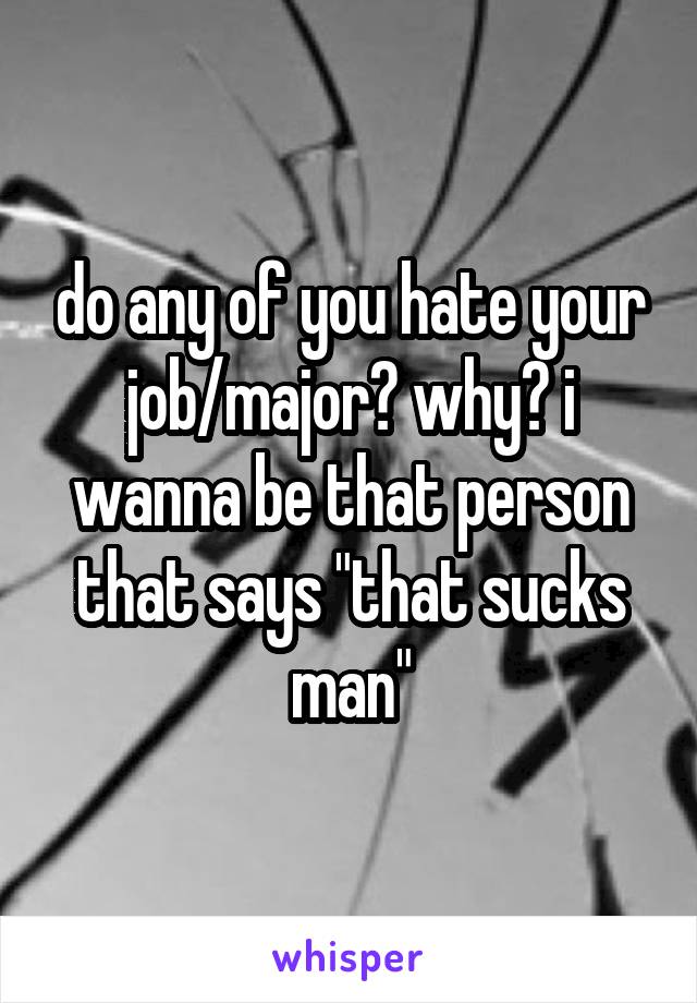 do any of you hate your job/major? why? i wanna be that person that says "that sucks man"